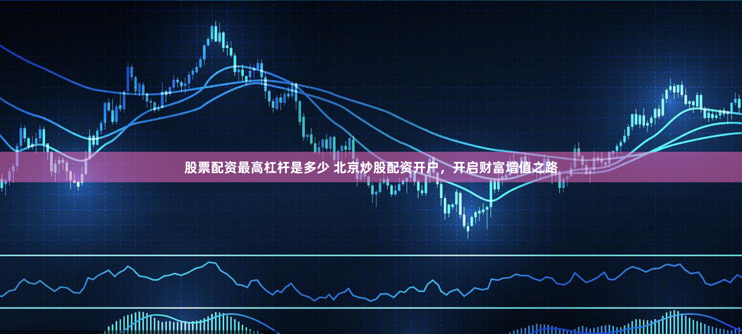 股票配资最高杠杆是多少 北京炒股配资开户,开启财富增值之路