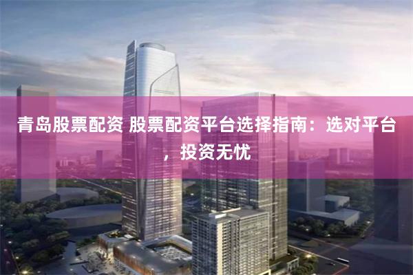 青岛股票配资 股票配资平台选择指南:选对平台,投资无忧