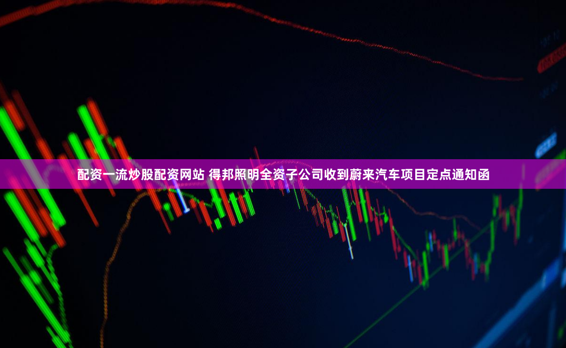 配资一流炒股配资网站 得邦照明全资子公司收到蔚来汽车项目定点通知函