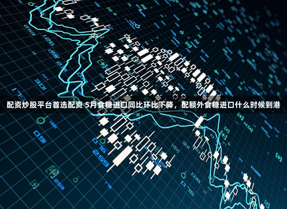 配资炒股平台首选配资 5月食糖进口同比环比下降,配额外食糖进口什么时候到港