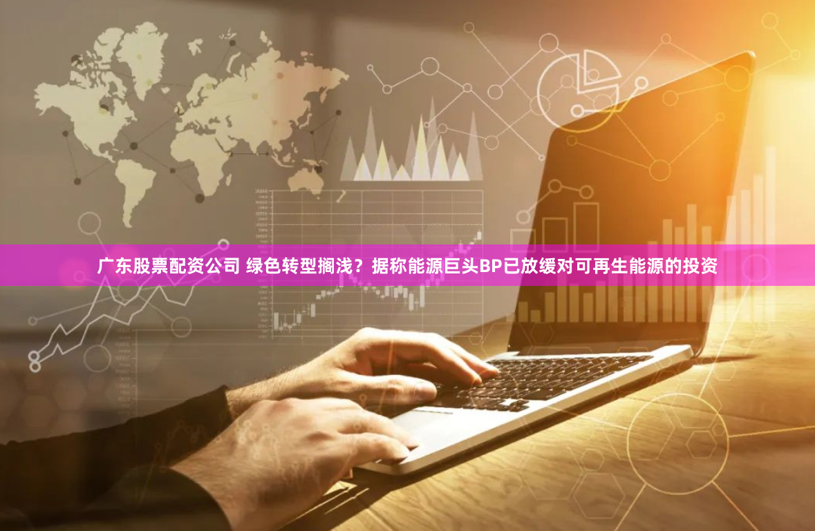 广东股票配资公司 绿色转型搁浅?据称能源巨头BP已放缓对可再生能源的投资
