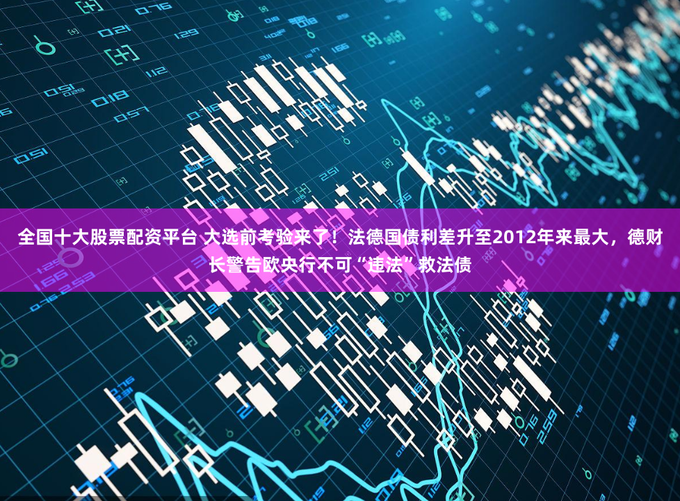 全国十大股票配资平台 大选前考验来了!法德国债利差升至2012年来最大,德财长警告欧央行不可“违法”救法债