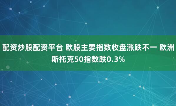 配资炒股配资平台 欧股主要指数收盘涨跌不一 欧洲斯托克50指数跌0.3%