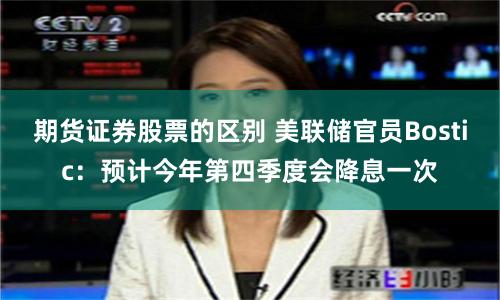 期货证券股票的区别 美联储官员Bostic：预计今年第四季度会降息一次