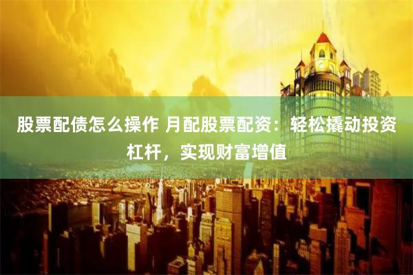 股票配债怎么操作 月配股票配资：轻松撬动投资杠杆，实现财富增值