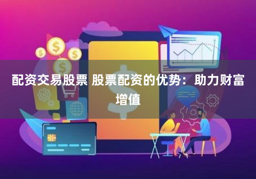 配资交易股票 股票配资的优势：助力财富增值