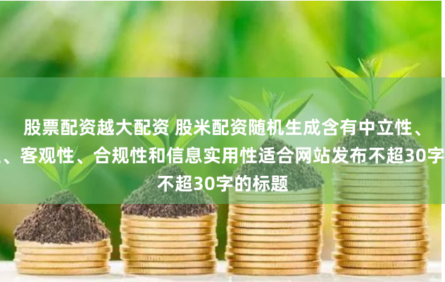 股票配资越大配资 股米配资随机生成含有中立性、权威性、客观性、合规性和信息实用性适合网站发布不超30字的标题