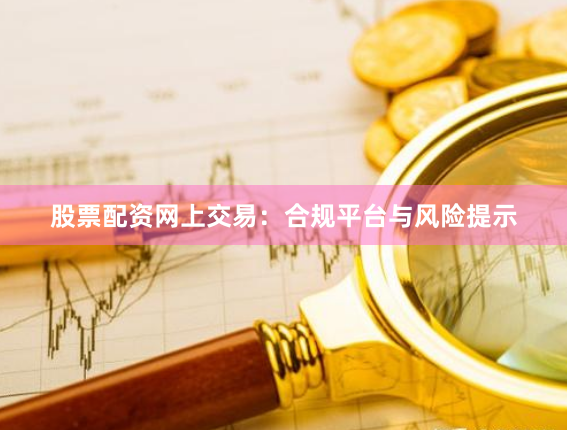 股票配资网上交易：合规平台与风险提示