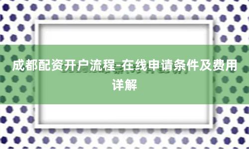 成都配资开户流程-在线申请条件及费用详解
