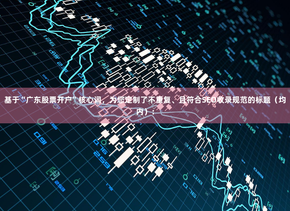 基于“广东股票开户”核心词，为您定制了不重复、且符合SEO收录规范的标题（均内）：