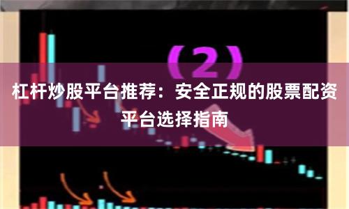杠杆炒股平台推荐：安全正规的股票配资平台选择指南