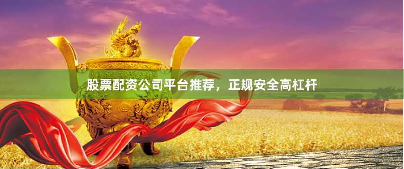 股票配资公司平台推荐，正规安全高杠杆