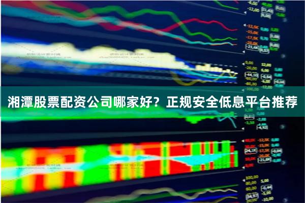 湘潭股票配资公司哪家好？正规安全低息平台推荐